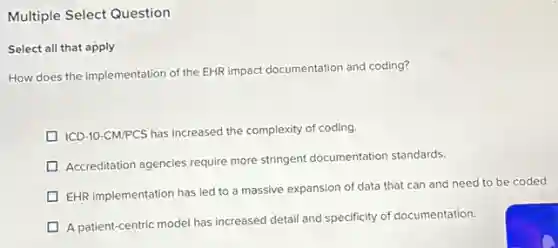 Multiple Select Question
Select all that apply
How does the implementation of the EHR impact documentation and coding?
ICD-10-CM/PCS has increased the complexity of coding.
Accreditation agencies require more stringent documentation standards.
EHR implementation has led to a massive expansion of data that can and need to be coded.
A patient-centric model has increased detail and specificity of documentation.