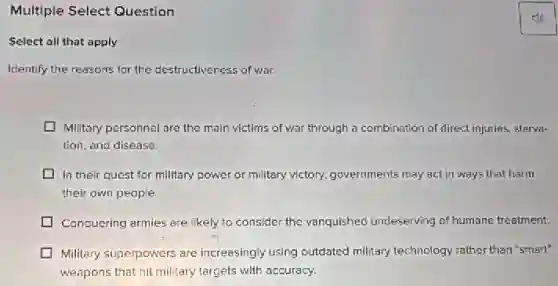 Multiple Select Question
Select all that apply
Identify the reasons for the destructiveness of war.
Military personnel are the main victims of war through a combination of direct injuries, starva-
tion, and disease.
In their quest for military power or military victory, governments may act in ways that harm
their awn people.
Conquering armies are likely to consider the vanquished undeserving of humane treatment.
Military superpowers are increasingly using outdated military technology rather than "smart"
weapons that hit military targets with accuracy.