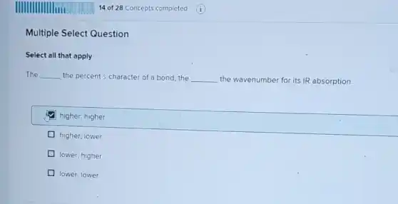 Multiple Select Question
Select all that apply
The __ the percent s-character of a bond.the __ the wavenumber for its IR absorption.
higher; higher
higher; lower
lower; higher
lower; lower