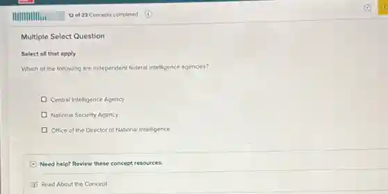 Multiple Select Question
Select all that apply
Which of the following are independent federal intelligence agencies?
Central Intelligence Agency
D National Security Agency
D Office of the Director of National Intelligence
C Need help? Review these concept resources.
Read About the Concept