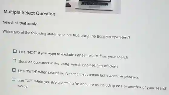 Multiple Select Question
Select all that apply
Which two of the following statements are true using the Boolean operators?
Use "NOT" if you want to exclude certain results from your search
Boolean operators make using search engines less efficient
Use "WITH" when searching for sites that contain both words or phrases.
Use "OR" when you are searching for documents including one or another of your search
words