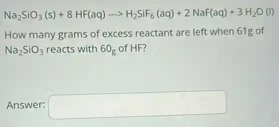 Na_(2)SiO_(3)(s)+8HF(aq)... H_(2)SiF_(6)(aq)+2NaF(aq)+3H_(2)O(l)
How many grams of excess reactant are left when 61g of
Na_(2)SiO_(3) reacts with 60g of HF?
Answer: square