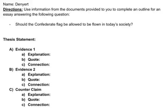 Name: Denyert
Directions: Use information from the documents provided to you to complete an outline for an
essay answering the following question:
Should the Confederate flag be allowed to be flown in today's society?
Thesis Statement:
A) Evidence 1
a) Explanation:
b) Quote:
c) Connection:
B) Evidence 2
a) Explanation:
b) Quote:
c) Connection:
C) Counter Claim
a) Explanation:
b) Quote:
c) Connection: