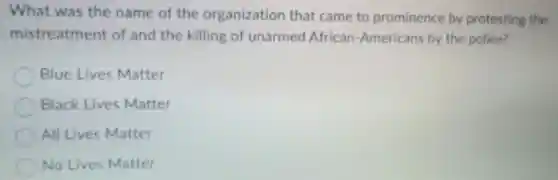 What was the name of the organization that came to prominence by protesting the
mistreatment of and the killing of unarmed African -Americans by the police?
Blue Lives Matter
Black Lives Matter
All Lives Matter
No Lives Matter