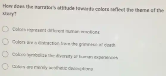 How does the narrator's attitude towards colors reflect the theme of the
story?
Colors represent different human emotions
Colors are a distraction from the grimness of death
Colors symbolize the diversity of human experiences
Colors are merely aesthetic descriptions