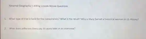 National Geographic's Killing Lincoln Movie Questions
1. What type of trial is held for the conspirators? What is the result? Why is Mary Surratt a historical woman in US History?
2. What does Jefferson Davis say 10 years later in an interview?