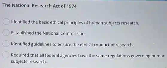 The National Research Act of 1974
Identified the basic ethical principles of human subjects research.
Established the National Commission.
Identified guidelines to ensure the ethical conduct of research.
Required that all federal agencies have the same regulations governing human
subjects research.