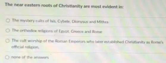 The near eastern roots of Christianity are most evident in:
The mystery cults of Isis, Cybele, Dionysus and Mithra
The orthodox religions of Egypt, Greece and Rome
The cult worship of the Roman Emperors who later established Christianity as Rome's
official religion.
none of the answers