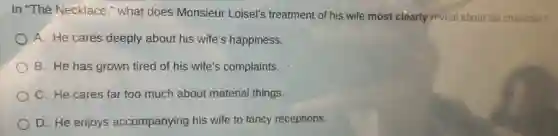 In "The Necklace "what does Monsieur Loisel's treatment of his wife most clearly reveal about his character?
A. He cares deeply about his wife's happiness.
B. He has grown tired of his wife's complaints.
C. He cares far too much about material things.
D. He enjoys accompanying his wife to fancy receptions.