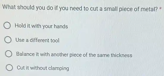 What should you do if you need to cut a small piece of metal?
Hold it with your hands
Use a different tool
Balance it with another piece of the same thickness
Cut it without clamping