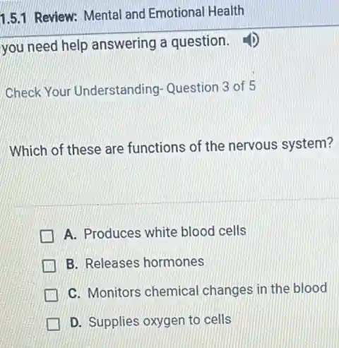 you need help answering a question.
Check Your Understanding Question 3 of 5
Which of these are functions of the nervous system?
A. Produces white blood cells
B. Releases hormones
C. Monitors chemica changes in the blood
D. Supplies oxygen to cells
