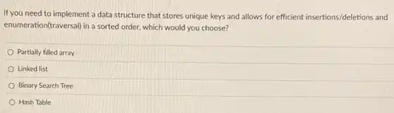 If you need to implement a data structure that stores unique keys and allows for efficient insertions/deletions and
enumeration(traversal) in a sorted order, which would you choose?
Partially filled array
Linked list
Binary Search Tree
Hash Table