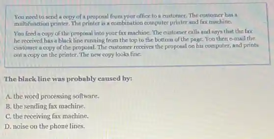 You need to send a copy of a proposal from your office to a customer. The customer has a
multifunction printer. The printer is a combination computer printer and fax machine.
You feed a copy of the proposal into your fax machine. The customer calls and says that the fax
he received has a black line running from the top to the bottom of the page. You then e-mail the
customer a copy of the proposal. The customer receives the proposal on his computer, and prints
out a copy on the printer. The new copy looks fine.
The black line was probably caused by:
A. the word processing software.
B. the sending fax machine.
C. the receiving fax machine.
D. noise on the phone lines.