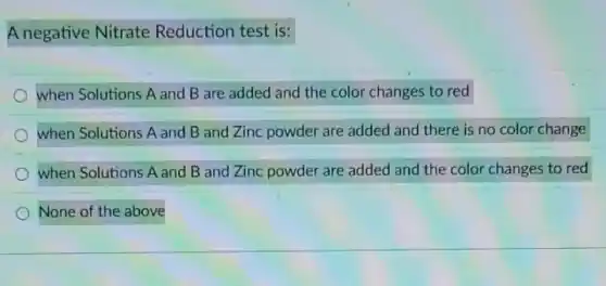 A negative Nitrate Reduction test is:
when Solutions A and B are added and the color changes to red
when Solutions A and B and Zinc powder are added and there is no color change
when Solutions A and B and Zinc powder are added and the color changes to red
None of the above