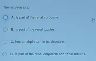 The nephron loop:
A. is part of the renal corpuscle.
B. is part of the renal tubules.
C. has a hairpin turn in its structure.
D. is part of the renal corpuscle and renal tubules.