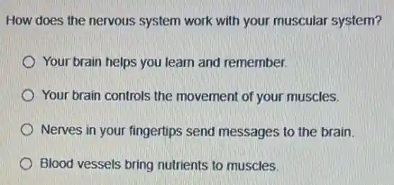 How does the nervous system work with your muscular system?
Your brain helps you learn and remember.
Your brain controls the movement of your muscles.
Nerves in your fingertips send messages to the brain.
Blood vessels bring nutrients to muscles.