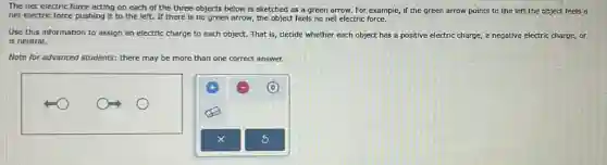 The net electric force acting on each of the three objects below is sketched as a green arrow. For example,if the green arrow points to the left the object feels a
net electric force pushing it to the left. If there is no green arrow, the object feels no net electric force.
Use this information to assign an electric charge to each object. That is, decide whether each object has a positive electric charge, a negative electric charge, or
is neutral.
Note for advanced students:there may be more than one correct answer.
