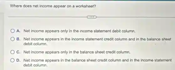 Where does net income appear on a worksheet?
A. Net income appears only in the income statement debit column.
B. Net income appears in the income statement credit column and in the balance sheet
debit column.
C. Net income appears only in the balance sheet credit column.
D. Net income appears in the balance sheet credit column and in the income statement
debit column.