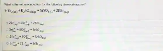 What is the net ionic equation for the following chemical reaction?
SrBr_(2(aq))+K_(2)SO_(4(aq))arrow SrSO_(4(s))+2KBr_((aq))
2Br_((aq))^-+2Kr_((aq))^+arrow 2KBr_((aq))
Sr_((aq))^2++SO_(4(aq))^2-arrow SrSO_(4(s))
2Kr_((aq))^++SO_(4(aq))^2-arrow SrSO_(4(s))
Sr_((aq))^2++2Br_((aq))^-arrow SrBr_(2(s))