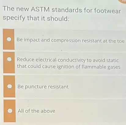 The new ASTM standards for footwear
specify that it should:
Be impact and compression resistant at the toe
Reduce electrical conductivity to avoid static
that could cause ignition of flammable gases
Be puncture resistant
All of the above