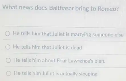 What news does Balthasar bring to Romeo?
He tells him that Juliet is marrying someone else
He tells him that Juliet is dead
He tells him about Friar Lawrence's plan.
He tells him Juliet is actually sleeping