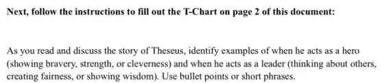 Next, follow the instructions to fill out the T-Chart on page 2 of this document:
As you read and discuss the story of Theseus, identify examples of when he acts as a hero
(showing bravery, strength , or cleverness) and when he acts as a leader (thinking about others,
creating fairness, or showing wisdom). Use bullet points or short phrases.