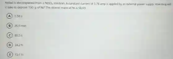 Nickel is electroplated from a NiSO_(4) solution. A constant current of 3.78 amp is applied by an external power supply. How long will
it take to deposit 100. g of Ni?The atomic mass of Ni is 58.69.
A 1.58 s
B 26.5 min
C 80.5 s
D 24.2h
E 12.1h