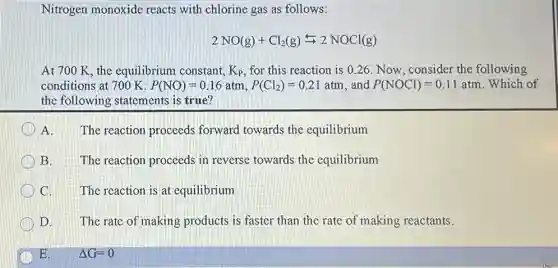 Nitrogen monoxide reacts with chlorine gas as follows:
2NO(g)+Cl_(2)(g)rightarrows 2NOCl(g)
At 700 K. the equilibrium constant, K_(P) for this reaction is 0.26. Now, consider the following
conditions at 700K:P(NO)=0.16atm,P(Cl_(2))=0.21atm and P(NOCl)=0.11atm Which of
the following statements is true?
A. The reaction proceeds forward towards the equilibrium
B. The reaction proceeds in reverse towards the equilibrium
C. The reaction is at equilibrium
D. The rate of making products is faster than the rate of making reactants.
E. Delta G=0