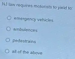 NJ law requires motorists to yield to:
emergency vehicles
ambulences
pedestrains
all of the above