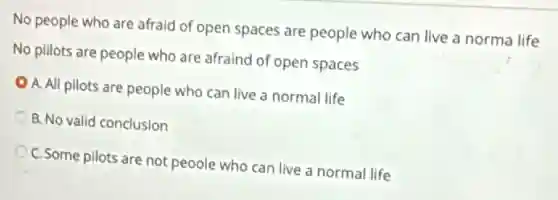No people who are afraid of open spaces are people who can live a norma life
No pillots are people who are afraind of open spaces
A. All pilots are people who can live a normal life
B. No valid conclusion
C. Some pilots are not peoole who can live a normal life