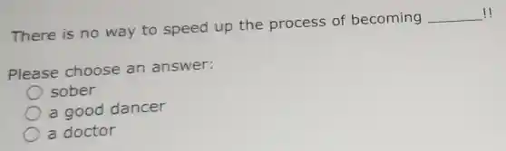 There is no way to speed up the process of becoming
__ !
Please choose an answer:
sober
a good dancer
a doctor