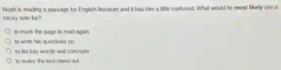 Noah is reading a passage for English literature and it has him a little confused. What would he most likely use a
sticky note for?
to mark the page to read again
to write his questions on
to list key words and concepts
to make the text stand out
