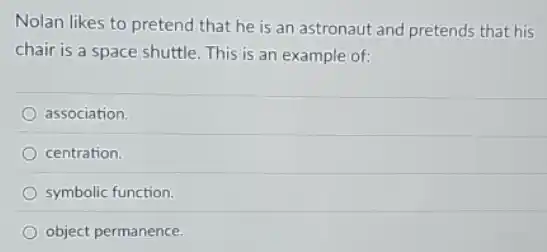 Nolan likes to pretend that he is an astronaut and pretends that his
chair is a space shuttle.This is an example of:
association.
centration.
symbolic function.
object permanence.