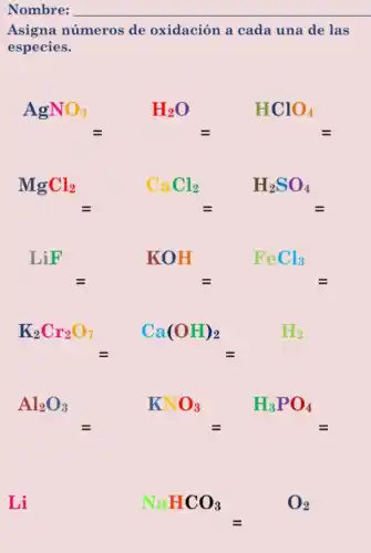 Nombre: __
Asigna números de oxidación a cada una de las
especies.
AgNO_(3)=H_(2)O=HClO_(4)=
MgCl_(2)=CaCl_(2)=H_(2)SO_(4)=
LiF=KOH=FeCl_(3)=
K_(2)Cr_(2)O_(7)=Ca(OH)_(2)=H_(2)
Al_(2)O_(3)=KNO_(3)=H_(3)PO_(4)=
Li NaHCO_(3)=O_(2) - 02