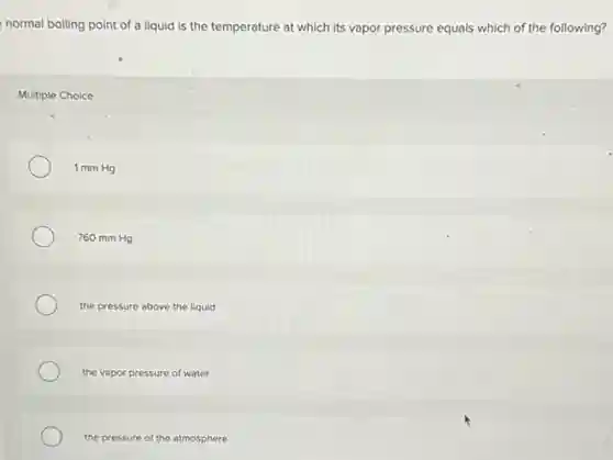 normal boiling point of a liquid is the temperature at which its vapor pressure equals which of the following?
Multiple Choice
1 mm Hg
760 mm Hg
the pressure above the liquid
the vapor pressure of water
the pressure of the atmosphere