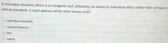 If normative business ethics is to recognize and ultimately, be based on individual ethics rather than company
ethical standards, it must address which other human trait?
individual standards
cultural behavior
bias
values