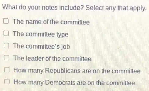 What do your notes include? Select any that apply.
The name of the committee
The committee type
The committee's job
The leader of the committee
How many Republicans are on the committee
How many Democrats are on the committee