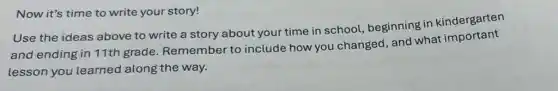 Now it's time to write your story!
Use the ideas above to write a story about your time in school, beginning in kindergarten
and ending in 11th grade. Remember to include how you changed, and what important
lesson you learned along the way.
