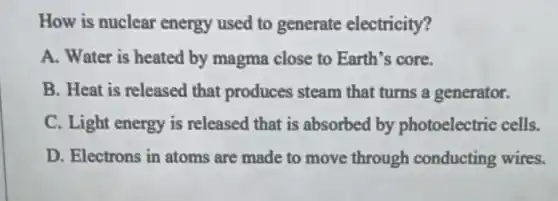 How is nuclear energy used to generate electricity?
A. Water is heated by magma close to Earth's core.
B. Heat is released that produces steam that turns a generator.
C. Light energy is released that is absorbed by photoelectric cells.
D. Electrons in atoms are made to move through conducting wires.