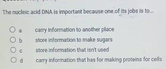 The nucleic acid DNA is important because one.of its jobs is to __
a
carry information to another place
b
store information to make sugars
C
store information that isn't used
d
carry information that has for making proteins for cells
