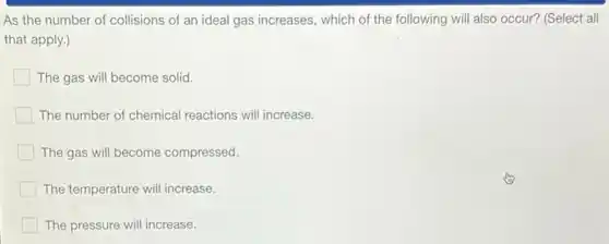 As the number of collisions of an ideal gas increases, which of the following will also occur? (Select all
that apply.)
The gas will become solid.
The number of chemical reactions will increase.
The gas will become compressed.
The temperature will increase.
The pressure will increase.