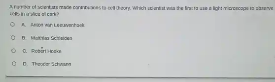 A number of scientists made contributions to cell theory. Which scientist was the first to use a light microscope to observe
cells in a slice of cork?
A. Anton van Leeuwenhoek
B. Matthias Schleiden
C. Robert Hooke
D. Theodor Schwann
