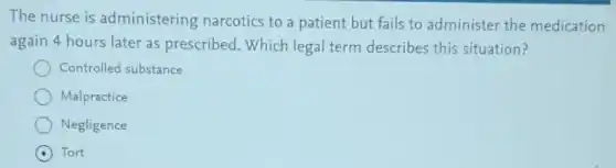 The nurse is administering narcotics to a patient but fails to administer the medication
again 4 hours later as prescribed. Which legal term describes this situation?
Controlled substance
Malpractice
Negligence
Tort