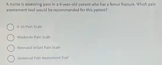 A nurse is assessing pain in a 4-year-old patient who has a femur fracture. Which pain
assessment tool would be recommended for this patient?
0-10 Pain Scale
Moderate Pain Scale
Neonatal Infant Pain Scale
Universal Pain Assessment Tool
