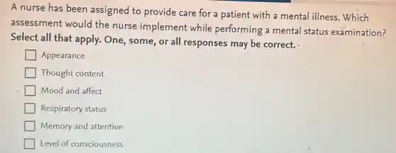 A nurse has been assigned to provide care for a patient with a mental illness Which
assessment would the nurse implement while performing a mental status examination?
Select all that apply. One, some , or all responses may be correct.
Appearance
Thought content
Mood and affect
Respiratory status
Memory and attention
Level of consciousness