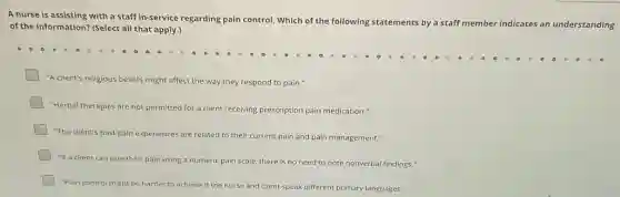 A nurse is assisting with a staff in-service regarding pain control. Which of the following statements
by a staff member indicates an understanding
of the information? (Select all that apply.)
"A client's religious beliefs might affect the way they respond to pain."
"Herbal therapies are not permitted for a client receiving prescription pain medication."
"The client's past pain experiences are related to their current pain and pain management."
"If a client can rate their pain using a numeric pain scale.there is no need to note nonverbal findings."
"Pain control might be harder to achieve if the nurse and client speak different primary languages."