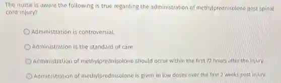 The nurse is aware the following is true regarding the administration of methylprednisolone post spinal
cord injury?
Administration is controversial.
Administration is the standard of care.
Administration of methylprednisolone should occur within the first 72 hours after the injury.
Administration of methylprednisolone is given in low doses over the first 2 weeks post injury.