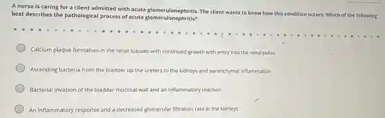 A nurse is caring for a client admitted with acute glomerulonephritis.The client wants to know how this c
condition occurs. Which of the following best describes the pathological process of acute glomerulonephritis?
Calcium plaque formation in the renal tubules with continued growth with entry into the renal pelvis
Ascending bacteria from the bladder up the ureters to the kidneys and parenchymal inflammation
Bacterial invasion of the bladder mucosal wall and an inflammatory reaction
An inflammatory response and a decreased glomerular filtration rate in the kidneys