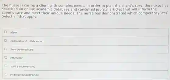 The nurse is caring a client with complex needs In order to plan the client's care, the nurse has
searched an online academic database and consulted journal articles that will inform the
client's care and meet their unique needs. The nurse has demonstrated which competency(ies)?
Select all that apply.
safety
teamwork and collaboration
client-centered care
informatics
quality improvement
evidence-based practice
