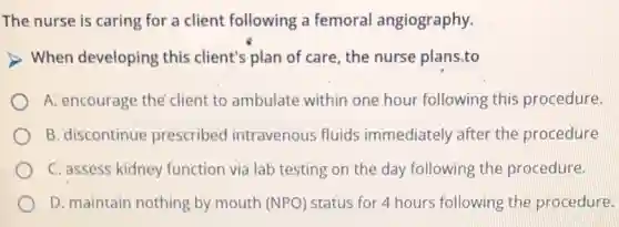 The nurse is caring for a client following a femoral angiography.
When developing this client's plan of care, the nurse plans,to
A: encourage the'client to ambulate within one hour following this procedure.
B. discontinue prescribed intravenous fluids immediately after the procedure
C. assess kidney function via lab testing on the day following the procedure.
D. maintain nothing by mouth (NPO) status for 4 hours following the procedure.